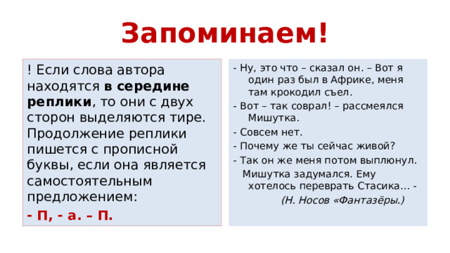 Запоминаем! ! Если слова автора находятся в середине реплики , то они с двух сторон выделяются тире. Продолжение реплики пишется с прописной буквы, если она является самостоятельным предложением: - Ну, это что – сказал он. – Вот я один раз был в Африке, меня там крокодил съел. - П, - а. – П. - Вот – так соврал! – рассмеялся Мишутка. - Совсем нет. - Почему же ты сейчас живой? - Так он же меня потом выплюнул.  Мишутка задумался. Ему хотелось переврать Стасика… -  (Н. Носов «Фантазёры.) 