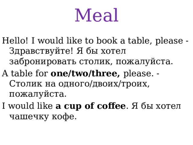 Meal Hello! I would like to book a table, please -Здравствуйте! Я бы хотел забронировать столик, пожалуйста. A table for one/two/three, please. - Столик на одного/двоих/троих, пожалуйста. I would like a cup of coffee . Я бы хотел чашечку кофе. 