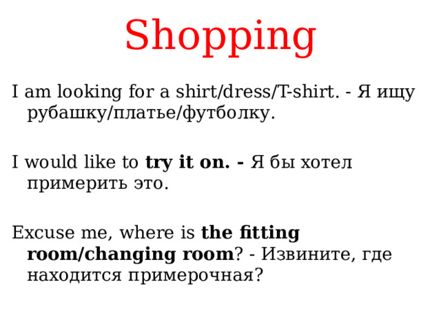 Shopping I am looking for a shirt/dress/T-shirt. - Я ищу рубашку/платье/футболку. I would like to try it on. - Я бы хотел примерить это. Excuse me, where is the fitting room/changing room ? - Извините, где находится примерочная? 