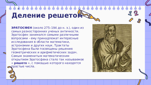 Деление решетом ЭРАТОСФЕН  (около 275–194 до н. э.), один из самых разносторонних ученых античности. Эратосфен занимался самыми различными вопросами - ему принадлежат интересные исследования в области математики, астрономии и других наук. Трактаты Эратосфена были посвящены решению геометрических и арифметических задач. Самым знаменитым математическим открытием Эратосфена стало так называемое «  решето  », с помощью которого находятся простые числа. 