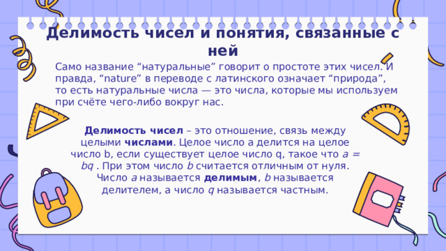 Делимость чисел и понятия, связанные с ней Само название “натуральные” говорит о простоте этих чисел. И правда, “nature” в переводе с латинского означает “природа”, то есть натуральные числа — это числа, которые мы используем при счёте чего-либо вокруг нас. Делимость чисел  – это отношение, связь между целыми  числами . Целое число а делится на целое число b, если существует целое число q, такое что а = bq . При этом число b считается отличным от нуля. Число а называется  делимым , b называется делителем, а число q называется частным. 