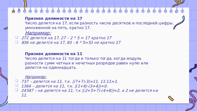 Признак делимости на 17 Число делится на 17, если разность числа десятков и последней цифры, умноженной на пять, кратно 17. Например:  272 делится на 17, 27 – 2 * 5 = 17 кратно 17 836 не делится на 17, 83 - 6 * 5=53 не кратно 17   Признак делимости на 11 Число делится на 11 тогда и только тогда, когда модуль разности сумм четных и нечетных разрядов равен нулю или делится на одиннадцать.   Например: 737 – делится на 11, т.к. |(7+7)-3|=11, 11:11=1. 1364 – делится на 11, т.к. |(1+6)-(3+4)|=0. 24587 – не делится на 11, т.к |(2+5+7)-(4+8)|=2, а 2 не делится на 11. 