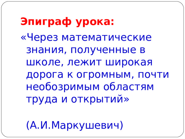 Эпиграф урока: «Через математические знания, полученные в школе, лежит широкая дорога к огромным, почти необозримым областям труда и открытий»  (А.И.Маркушевич) 