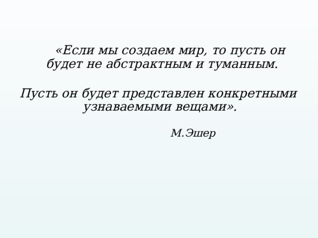  «Если мы создаем мир, то пусть он будет не абстрактным и туманным.   Пусть он будет представлен конкретными узнаваемыми вещами».  М.Эшер 