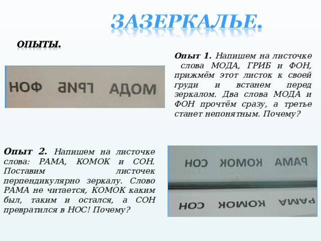 Опыт 1. Напишем на листочке слова МОДА, ГРИБ и ФОН, прижмём этот листок к своей груди и встанем перед зеркалом. Два слова МОДА и ФОН прочтём сразу, а третье станет непонятным. Почему? Опыт 2.  Напишем на листочке слова: РАМА, КОМОК и СОН. Поставим листочек перпендикулярно зеркалу. Слово РАМА не читается, КОМОК каким был, таким и остался, а СОН превратился в НОС! Почему? 
