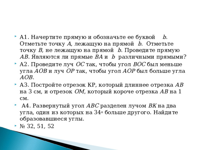 А1. Начертите прямую и обозначьте ее буквой b . Отметьте точку А , лежащую на прямой b . Отметьте точку В , не лежащую на прямой b . Проведите прямую АВ . Являются ли прямые ВА и b различными прямыми? А2. Проведите луч ОС так, чтобы угол ВОС был меньше угла АОВ и луч ОР так, чтобы угол АОР был больше угла АОВ . А3. Постройте отрезок КР, который длиннее отрезка АВ на 3 см, и отрезок ОМ , который короче отрезка АВ на 1 см.     А4. Развернутый угол АВС разделен лучом ВК на два угла, один из которых на 34 о больше другого. Найдите образовавшиеся углы. № 32, 51, 52  