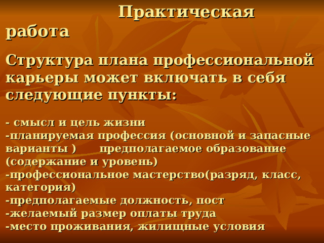  Практическая работа   Структура плана профессиональной карьеры может включать в себя следующие пункты:   - смысл и цель жизни  -планируемая профессия (основной и запасные варианты ) предполагаемое образование (содержание и уровень)  -профессиональное мастерство(разряд, класс, категория)  -предполагаемые должность, пост  -желаемый размер оплаты труда  -место проживания, жилищные условия 