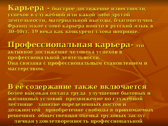   Карьера - быстрое достижение известности, успехов в служебной или какой либо другой деятельности, материальной выгоды, благополучия. Французское слово карьера вошло в русский язык в 30-40гг. 19 века как конкурент слова поприще.   Профессиональная карьера- это активное достижение человека успехов в профессиональной деятельности.  Она связана с профессиональным становлением и мастерством.    В её содержание также включается  более высокая оплата труда улучшение бытовых и жилищных условий продвижение по служебной лестнице занятие определенных постов и должностей приобретение свободы в принимаемых решениях общественная оценка трудовых заслуг  личная удовлетворенность профессиональной деятельностью. 