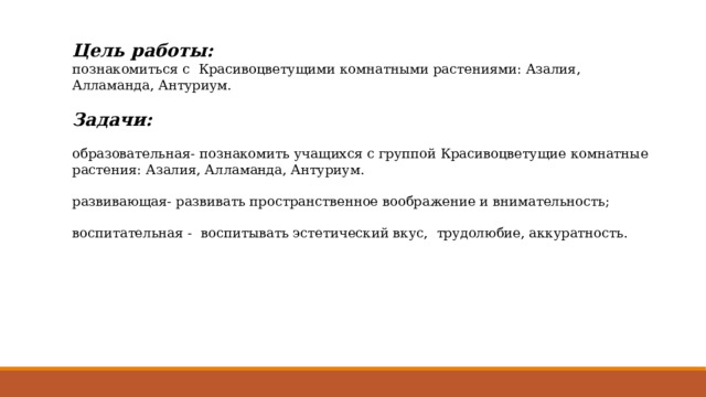 Цель работы: познакомиться с Красивоцветущими комнатными растениями: Азалия, Алламанда, Антуриум. Задачи: образовательная- познакомить учащихся с группой Красивоцветущие комнатные растения: Азалия, Алламанда, Антуриум. развивающая- развивать пространственное воображение и внимательность; воспитательная - воспитывать эстетический вкус, трудолюбие, аккуратность. 