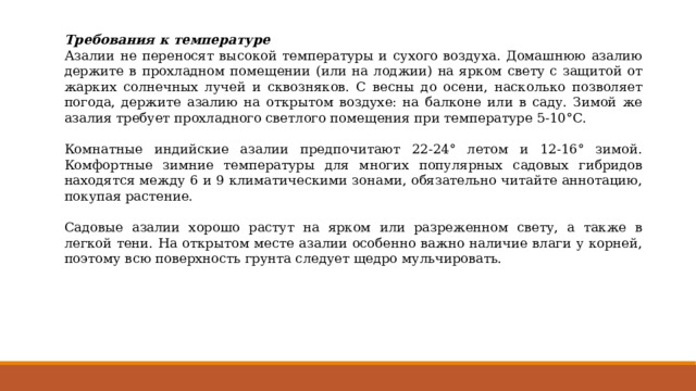 Требования к температуре Азалии не переносят высокой температуры и сухого воздуха. Домашнюю азалию держите в прохладном помещении (или на лоджии) на ярком свету с защитой от жарких солнечных лучей и сквозняков. С весны до осени, насколько позволяет погода, держите азалию на открытом воздухе: на балконе или в саду. Зимой же азалия требует прохладного светлого помещения при температуре 5-10°С. Комнатные индийские азалии предпочитают 22-24° летом и 12-16° зимой. Комфортные зимние температуры для многих популярных садовых гибридов находятся между 6 и 9 климатическими зонами, обязательно читайте аннотацию, покупая растение. Садовые азалии хорошо растут на ярком или разреженном свету, а также в легкой тени. На открытом месте азалии особенно важно наличие влаги у корней, поэтому всю поверхность грунта следует щедро мульчировать. 