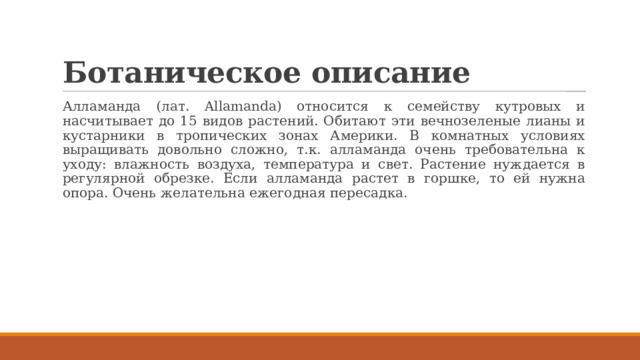 Ботаническое описание Алламанда (лат. Allamanda) относится к семейству кутровых и насчитывает до 15 видов растений. Обитают эти вечнозеленые лианы и кустарники в тропических зонах Америки. В комнатных условиях выращивать довольно сложно, т.к. алламанда очень требовательна к уходу: влажность воздуха, температура и свет. Растение нуждается в регулярной обрезке. Если алламанда растет в горшке, то ей нужна опора. Очень желательна ежегодная пересадка. 