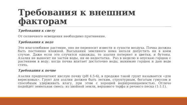 Требования к внешним факторам Требования к свету От солнечного освещения необходимо притенение. Требования к воде Это влаголюбивое растение, оно не переносит извести и сухости воздуха. Почва должна быть постоянно влажной. Высыхания земляного кома нельзя допустить ни в коем случае. Даже если это случится однажды, то азалия потеряет и цветки, и бутоны. Азалия не выносит ни застоя воды, ни ее недостатка. Раз в неделю я опускаю горшок с растением в воду; когда почва впитает достаточно воды, вынимаю горшок и даю воде стечь. Требования к почве Азалии предпочитают кислую почву (pH 4.5-6), в продаже такой грунт называется «для вересковых». Грунт для азалии должен быть легким, структурным, богатым гумусом и способным удерживать влагу, при этом с хорошей водопроницаемостью. Отличо подойдёт земельная смесь: из хвойной земли, верхового торфа и речного песка (1:1:1). 