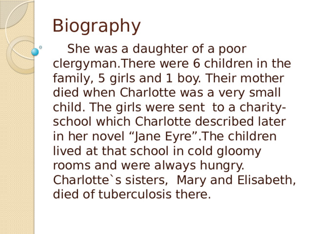 Biography  She was a daughter of a poor clergyman.There were 6 children in the family, 5 girls and 1 boy. Their mother died when Charlotte was a very small child. The girls were sent to a charity-school which Charlotte described later in her novel “Jane Eyre”.The children lived at that school in cold gloomy rooms and were always hungry. Charlotte`s sisters, Mary and Elisabeth, died of tuberculosis there. 