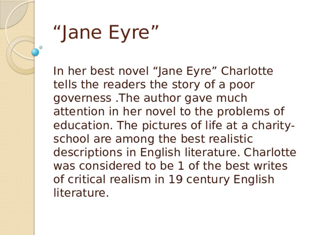 “ Jane Eyre” In her best novel “Jane Eyre” Charlotte tells the readers the story of a poor governess .The author gave much attention in her novel to the problems of education. The pictures of life at a charity-school are among the best realistic descriptions in English literature. Charlotte was considered to be 1 of the best writes of critical realism in 19 century English literature. 