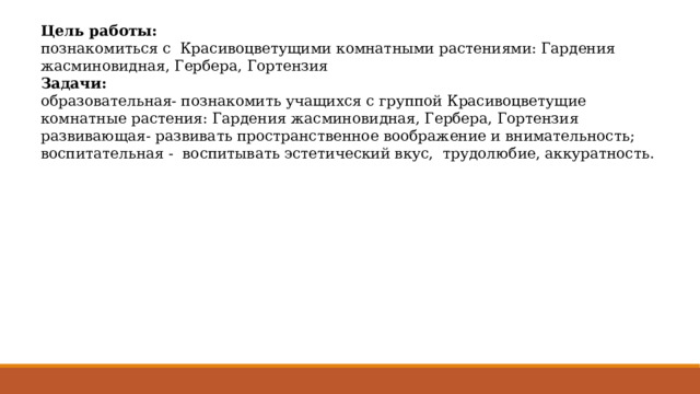 Цель работы: познакомиться с Красивоцветущими комнатными растениями: Гардения жасминовидная, Гербера, Гортензия Задачи: образовательная- познакомить учащихся с группой Красивоцветущие комнатные растения: Гардения жасминовидная, Гербера, Гортензия развивающая- развивать пространственное воображение и внимательность; воспитательная - воспитывать эстетический вкус, трудолюбие, аккуратность. 