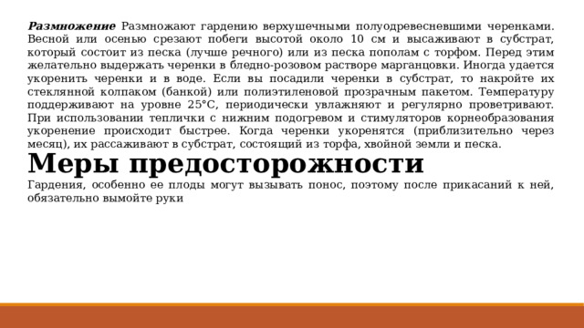 Размножение Размножают гардению верхушечными полуодревесневшими черенками. Весной или осенью срезают побеги высотой около 10 см и высаживают в субстрат, который состоит из песка (лучше речного) или из песка пополам с торфом. Перед этим желательно выдержать черенки в бледно-розовом растворе марганцовки. Иногда удается укоренить черенки и в воде. Если вы посадили черенки в субстрат, то накройте их стеклянной колпаком (банкой) или полиэтиленовой прозрачным пакетом. Температуру поддерживают на уровне 25°С, периодически увлажняют и регулярно проветривают. При использовании теплички с нижним подогревом и стимуляторов корнеобразования укоренение происходит быстрее. Когда черенки укоренятся (приблизительно через месяц), их рассаживают в субстрат, состоящий из торфа, хвойной земли и песка. Меры предосторожности Гардения, особенно ее плоды могут вызывать понос, поэтому после прикасаний к ней, обязательно вымойте руки 