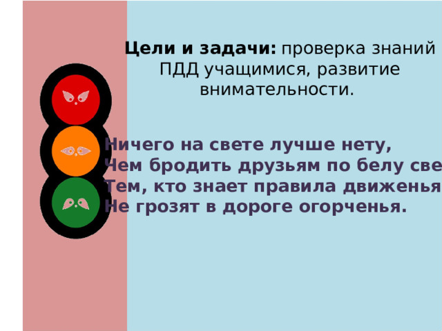 Цели и задачи:  проверка знаний ПДД учащимися, развитие внимательности. Ничего на свете лучше нету, Чем бродить друзьям по белу свету. Тем, кто знает правила движенья, Не грозят в дороге огорченья. 