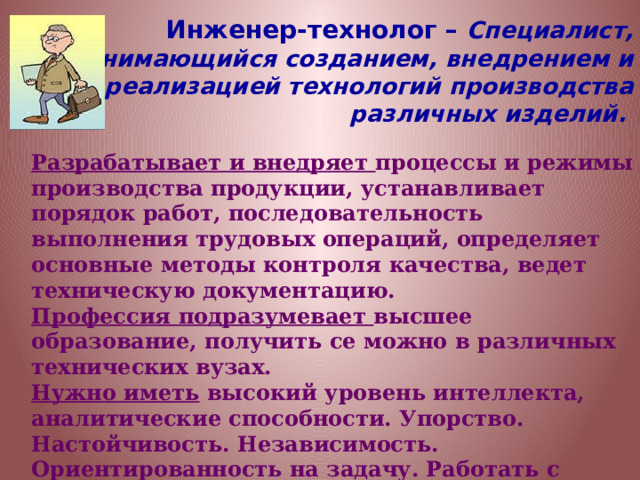 Инженер-технолог – Специалист, занимающийся созданием, внедрением и реализацией технологий производства различных изделий.  Разрабатывает и внедряет процессы и режимы производства продукции, устанавливает порядок работ, последовательность выполнения трудовых операций, определяет основные методы контроля качества, ведет техническую документацию. Профессия подразумевает высшее образование, получить се можно в различных технических вузах. Нужно иметь высокий уровень интеллекта, аналитические способности. Упорство. Настойчивость. Независимость. Ориентированность на задачу. Работать с информацией. Общаться с другими людьми, занятыми в производстве. 