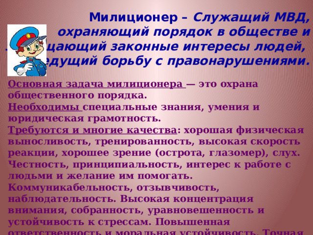 Милиционер – Служащий МВД, охраняющий порядок в обществе и защищающий законные интересы людей, ведущий борьбу с правонарушениями. Основная задача милиционера — это охрана общественного порядка. Необходимы специальные знания, умения и юридическая грамотность. Требуются и многие качества : хорошая физическая выносливость, тренированность, высокая скорость реакции, хорошее зрение (острота, глазомер), слух. Честность, принципиальность, интерес к работе с людьми и желание им помогать. Коммуникабельность, отзывчивость, наблюдательность. Высокая концентрация внимания, собранность, уравновешенность и устойчивость к стрессам. Повышенная ответственность и моральная устойчивость. Точная зрительно-моторная координация. Профессия имеет ряд медицинских противопоказаний, для овладения ею требуется крепкое здоровье. 