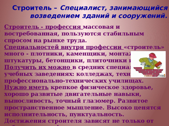 Строитель – Специалист, занимающийся возведением зданий и сооружений. Строитель - профессия массовая и востребованная, пользуются стабильным спросом на рынке труда. Специальностей внутри профессии «строитель» много - плотники, каменщики, монтажники, штукатуры, бетонщики, плиточники и т.д. Получить их можно в средних специальных учебных заведениях: колледжах, техникумах, профессионально-технических училищах. Нужно иметь крепкое физическое здоровье, хорошо развитые двигательные навыки, выносливость, точный глазомер. Развитое пространственное мышление. Высоко ценятся исполнительность, пунктуальность. Достижения строителя зависят не только от собственно профессиональных навыков, но и от умения работать в команде, поддерживать отношения с коллегами. 