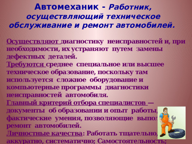 Автомеханик -  Работник, осуществляющий техническое обслуживание и ремонт автомобилей.  Осуществляют диагностику неисправностей и, при необходимости, их устраняют путем замены дефектных деталей. Требуются среднее специальное или высшее техническое образование, поскольку там используется сложное оборудование и компьютерные программы диагностики неисправностей автомобиля. Главный критерий отбора специалистов —документы об образовании и опыт работы, фактические умения, позволяющие выполнять ремонт автомобилей. Личностные качества : Работать тщательно, аккуратно, систематично; Самостоятельность; Склонность к рациональному, логическому мышлению; Рациональность; Погруженность в работу; Склонность к анализу. 