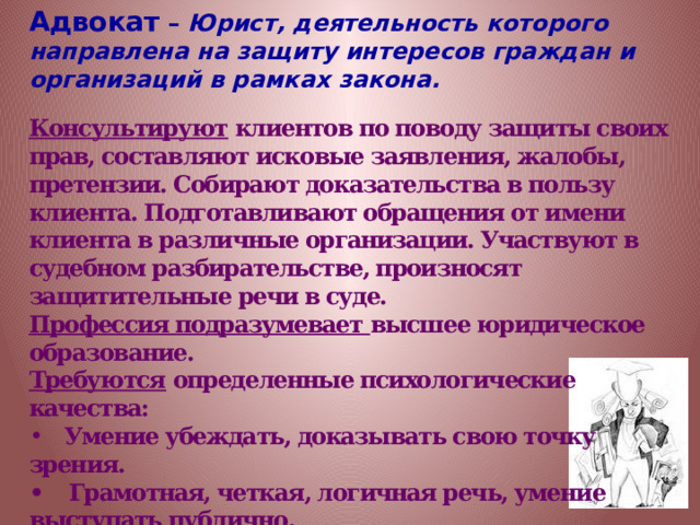 Адвокат – Юрист, деятельность которого направлена на защиту интересов граждан и организаций в рамках закона. Консультируют клиентов по поводу защиты своих прав, составляют исковые заявления, жалобы, претензии. Собирают доказательства в пользу клиента. Подготавливают обращения от имени клиента в различные организации. Участвуют в судебном разбирательстве, произносят защитительные речи в суде. Профессия подразумевает высшее юридическое образование. Требуются определенные психологические качества:  Умение убеждать, доказывать свою точку зрения.  •    Грамотная, четкая, логичная речь, умение выступать публично.  •    Настойчивость, энергичность.  •    Высокая работоспособность и умение быстро восстанавливать ее даже в ситуациях стресса.  •    Широкий кругозор, общая эрудированность.  •    Уверенность в себе, решительность. 