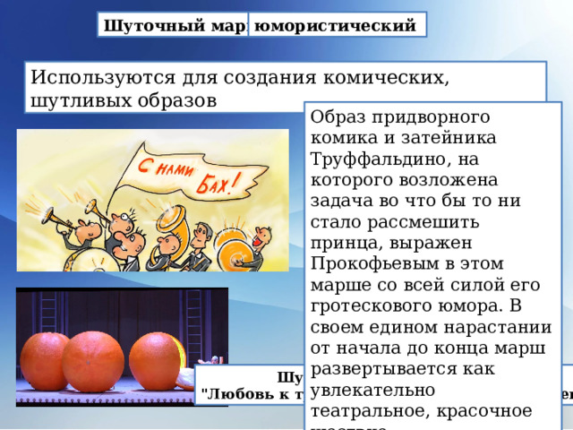 Шуточный марш. юмористический   Используются для создания комических, шутливых образов Образ придворного комика и затейника Труффальдино, на которого возложена задача во что бы то ни стало рассмешить принца, выражен Прокофьевым в этом марше со всей силой его гротескового юмора. В своем едином нарастании от начала до конца марш развертывается как увлекательно театральное, красочное шествие. Шуточный марш из оперы 