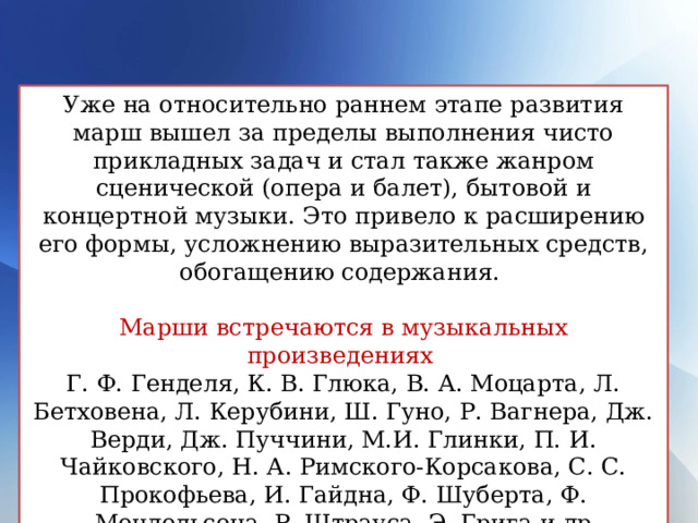 Уже на относительно раннем этапе развития марш вышел за пределы выполнения чисто прикладных задач и стал также жанром сценической (опера и балет), бытовой и концертной музыки. Это привело к расширению его формы, усложнению выразительных средств, обогащению содержания. Марши встречаются в музыкальных произведениях  Г. Ф. Генделя, К. В. Глюка, В. А. Моцарта, Л. Бетховена, Л. Керубини, Ш. Гуно, Р. Вагнера, Дж. Верди, Дж. Пуччини, М.И. Глинки, П. И. Чайковского, Н. А. Римского-Корсакова, С. С. Прокофьева, И. Гайдна, Ф. Шуберта, Ф. Мендельсона, Р. Штрауса, Э. Грига и др 