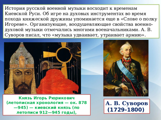История русской военной музыки восходит к временам Киевской Руси. Об игре на духовых инструментах во время похода княжеской дружины упоминается еще в «Слове о полку Игореве». Организующие, воодушевляющие свойства военно-духовой музыки отмечались многими военачальниками. А. В. Суворов писал, что «музыка удваивает, утраивает армию». Князь Игорь Рюрикович (летописная хронология — ок. 878—945) — киевский князь (по летописи 912—945 годы), А. В. Суворов (1729-1800)  
