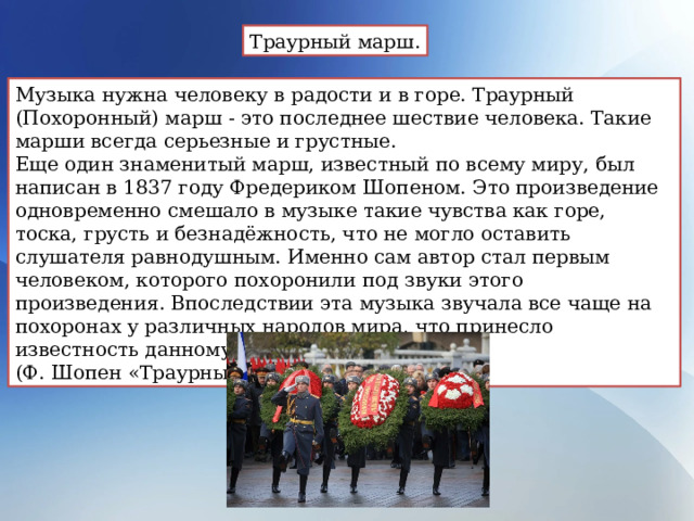 Траурный марш. Музыка нужна человеку в радости и в горе. Траурный (Похоронный) марш - это последнее шествие человека. Такие марши всегда серьезные и грустные. Еще один знаменитый марш, известный по всему миру, был написан в 1837 году Фредериком Шопеном. Это произведение одновременно смешало в музыке такие чувства как горе, тоска, грусть и безнадёжность, что не могло оставить слушателя равнодушным. Именно сам автор стал первым человеком, которого похоронили под звуки этого произведения. Впоследствии эта музыка звучала все чаще на похоронах у различных народов мира, что принесло известность данному маршу. (Ф. Шопен «Траурный марш») 