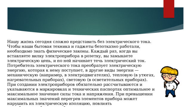 Нашу жизнь сегодня сложно представить без электрического тока. Чтобы наши бытовая техника и гаджеты безотказно работали, необходимо знать физические законы. Каждый раз, когда вы вставляете вилку электроприбора в розетку, вы замыкаете электрическую цепь, и по ней начинает течь электрический ток. Потребитель электрического тока преобразует электрическую энергию, которая к нему поступает, в другие виды энергии — механическую (например, в электродвигателях), тепловую (в утюгах, нагревательных приборах), световую (в осветительных приборах). При создании электроприборов обязательно рассчитываются и указываются в маркировках и технических паспортах оптимальное и максимальное значение силы тока и напряжения. При превышении максимальных значений перегрев элементов прибора может нарушить их электрическую изоляцию, повлиять на работоспособность прибора. 