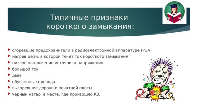 Типичные признаки  короткого замыкания: сгоревшие предохранители в радиоэлектронной аппаратуре (РЭА) нагрев цепи, в которой течет ток короткого замыкания низкое напряжение источника напряжения большой ток дым обугленные провода выгоревшие дорожки печатной платы черный нагар  в месте, где произошло КЗ. 