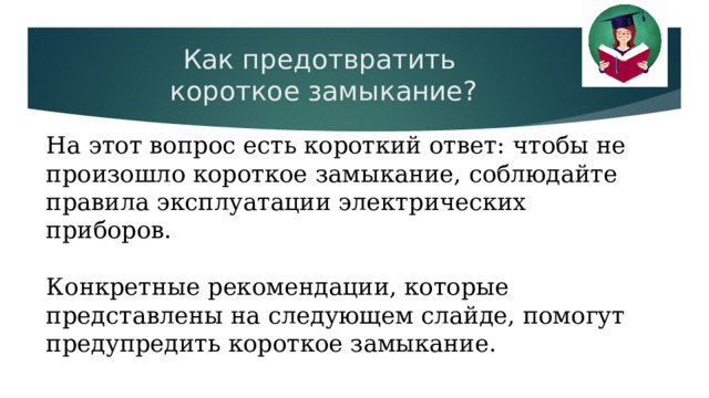 Как предотвратить  короткое замыкание?   На этот вопрос есть короткий ответ: чтобы не произошло короткое замыкание, соблюдайте правила эксплуатации электрических приборов. Конкретные рекомендации, которые представлены на следующем слайде, помогут предупредить короткое замыкание. 