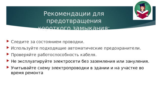 Рекомендации для предотвращения  короткого замыкания: Следите за состоянием проводки. Используйте подходящие автоматические предохранители. Проверяйте работоспособность кабеля. Не эксплуатируйте электросети без заземления или зануления. Учитывайте схему электропроводки в здании и на участке во время ремонта  