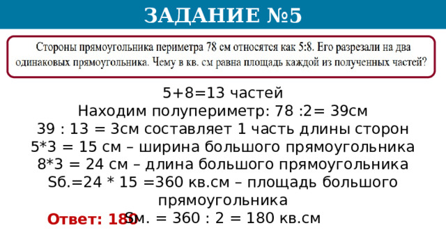 Задание №5 5+8=13 частей Находим полупериметр: 78 :2= 39см 39 : 13 = 3см составляет 1 часть длины сторон 5*3 = 15 см – ширина большого прямоугольника 8*3 = 24 см – длина большого прямоугольника Sб.=24 * 15 =360 кв.см – площадь большого прямоугольника Sм. = 360 : 2 = 180 кв.см Ответ: 180  