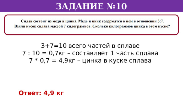 Задание №10 3+7=10 всего частей в сплаве 7 : 10 = 0,7кг – составляет 1 часть сплава 7 * 0,7 = 4,9кг – цинка в куске сплава Ответ: 4,9 кг  