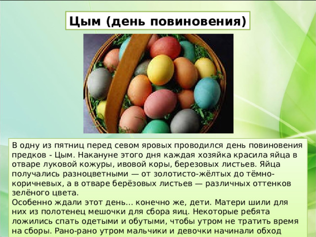 Цым (день повиновения) В одну из пятниц перед севом яровых проводился день повиновения предков - Цым. Накануне этого дня каждая хозяйка красила яйца в отваре луковой кожуры, ивовой коры, березовых листьев. Яйца получались разноцветными — от золотисто-жёлтых до тёмно-коричневых, а в отваре берёзовых листьев — различных оттенков зелёного цвета. Особенно ждали этот день... конечно же, дети. Матери шили для них из полотенец мешочки для сбора яиц. Некоторые ребята ложились спать одетыми и обутыми, чтобы утром не тратить время на сборы. Рано-рано утром мальчики и девочки начинали обход домов. 