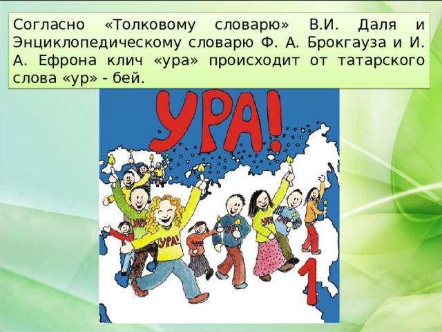 Согласно «Толковому словарю» В.И. Даля и Энциклопедическому словарю Ф. А. Брокгауза и И. А. Ефрона клич «ура» происходит от татарского слова «ур» - бей. 