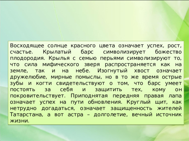 Восходящее солнце красного цвета означает успех, рост, счастье. Крылатый барс символизирует божество плодородия. Крылья с семью перьями символизируют то, что сила мифического зверя распространяется как на земле, так и на небе. Изогнутый хвост означает дружелюбие, мирные помыслы, но в то же время острые зубы и когти свидетельствуют о том, что барс умеет постоять за себя и защитить тех, кому он покровительствует. Приподнятая передняя правая лапа означает успех на пути обновления. Круглый щит, как нетрудно догадаться, означает защищенность жителей Татарстана, а вот астра – долголетие, вечный источник жизни. 