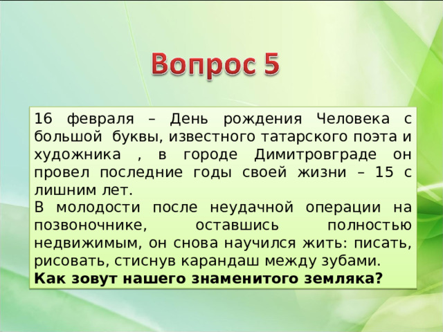 16 февраля – День рождения Человека с большой буквы, известного татарского поэта и художника , в городе Димитровграде он провел последние годы своей жизни – 15 с лишним лет. В молодости после неудачной операции на позвоночнике, оставшись полностью недвижимым, он снова научился жить: писать, рисовать, стиснув карандаш между зубами. Как зовут нашего знаменитого земляка? 