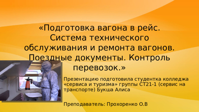 «Подготовка вагона в рейс. Система технического обслуживания и ремонта вагонов. Поездные документы. Контроль перевозок.» Презентацию подготовила студентка колледжа «сервиса и туризма» группы СТ21-1 (сервис на транспорте) Букша Алиса Преподаватель: Прохоренко О.В 