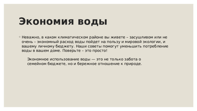 Экономия воды Неважно, в каком климатическом районе вы живете – засушливом или не очень – экономный расход воды пойдет на пользу и мировой экологии, и вашему личному бюджету. Наши советы помогут уменьшить потребление воды в вашем доме. Поверьте – это просто! Экономное использование воды — это не только забота о семейном бюджете, но и бережное отношение к природе. 