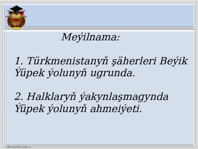  Meýilnama:   1. Türkmenistanyň şäherleri Beýik Ýüpek ýolunyň ugrunda.   2. Halklaryň ýakynlaşmagynda Ýüpek ýolunyň ahmeiýeti. 