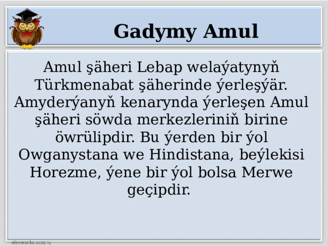 Gadymy Amul Amul şäheri Lebap welaýatynyň Türkmenabat şäherinde ýerleşýär. Amyderýanyň kenarynda ýerleşen Amul şäheri söwda merkezleriniň birine öwrülipdir. Bu ýerden bir ýol Owganystana we Hindistana, beýlekisi Horezme, ýene bir ýol bolsa Merwe geçipdir. 