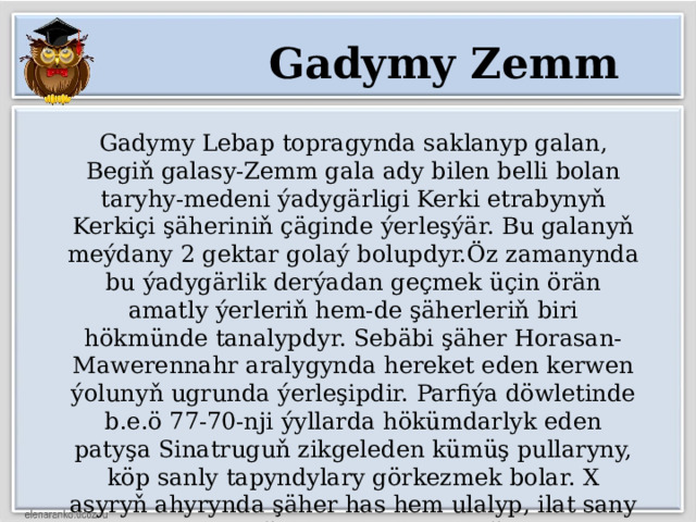 Gadymy Zemm Gadymy Lebap topragynda saklanyp galan, Begiň galasy-Zemm gala ady bilen belli bolan taryhy-medeni ýadygärligi Kerki etrabynyň Kerkiçi şäheriniň çäginde ýerleşýär. Bu galanyň meýdany 2 gektar golaý bolupdyr.Öz zamanynda bu ýadygärlik derýadan geçmek üçin örän amatly ýerleriň hem-de şäherleriň biri hökmünde tanalypdyr. Sebäbi şäher Horasan-Mawerennahr aralygynda hereket eden kerwen ýolunyň ugrunda ýerleşipdir. Parfiýa döwletinde b.e.ö 77-70-nji ýyllarda hökümdarlyk eden patyşa Sinatruguň zikgeleden kümüş pullaryny, köp sanly tapyndylary görkezmek bolar. X asyryň ahyrynda şäher has hem ulalyp, ilat sany Amuldan soňky esasy şäherleriň birine öwrülipdir. 