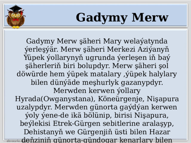 Gadymy Merw Gadymy Merw şäheri Mary welaýatynda ýerleşýär. Merw şäheri Merkezi Aziýanyň Ýüpek ýollarynyň ugrunda ýerleşen iň baý şäherleriň biri bolupdyr. Merw şäheri şol döwürde hem ýüpek matalary ,ýüpek halylary bilen dünýäde meşhurlyk gazanypdyr. Merwden kerwen ýollary Hyrada(Owganystana), Köneürgenje, Nişapura uzalypdyr. Merwden günorta gaýdýan kerwen ýoly ýene-de ikä bölünip, birisi Nişapura, beýlekisi Etrek-Gürgen sebitlerine aralaşyp, Dehistanyň we Gürgenjiň üsti bilen Hazar deňziniň günorta-gündogar kenarlary bilen arap ýurtlaryna aralaşypdyr. 