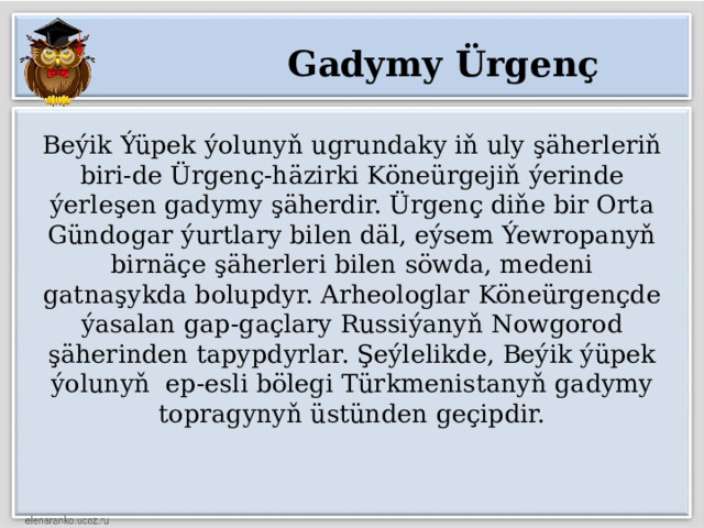 Gadymy Ürgenç Beýik Ýüpek ýolunyň ugrundaky iň uly şäherleriň biri-de Ürgenç-häzirki Köneürgejiň ýerinde ýerleşen gadymy şäherdir. Ürgenç diňe bir Orta Gündogar ýurtlary bilen däl, eýsem Ýewropanyň birnäçe şäherleri bilen söwda, medeni gatnaşykda bolupdyr. Arheologlar Köneürgençde ýasalan gap-gaçlary Russiýanyň Nowgorod şäherinden tapypdyrlar. Şeýlelikde, Beýik ýüpek ýolunyň ep-esli bölegi Türkmenistanyň gadymy topragynyň üstünden geçipdir. 