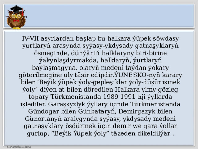 IV-VII asyrlardan başlap bu halkara ýüpek söwdasy ýurtlaryň arasynda syýasy-ykdysady gatnaşyklaryň ösmeginde, dünýäniň halklaryny biri-birine ýakynlaşdyrmakda, halklaryň, ýurtlaryň baýlaşmagyna, olaryň medeni taýdan ýokary göterilmegine uly täsir edipdir.ÝUNESKO-nyň karary bilen”Beýik ýüpek ýoly-gepleşikler ýoly-düşünişmek ýoly” diýen at bilen döredilen Halkara ylmy-gözleg topary Türkmenistanda 1989-1991-nji ýyllarda işlediler. Garaşsyzlyk ýyllary içinde Türkmenistanda Gündogar bilen Günbataryň, Demirgazyk bilen Günortanyň aralygynda syýasy, ykdysady medeni gatnaşyklary ösdürmek üçin demir we gara ýollar gurlup, “Beýik Ýüpek ýoly” täzeden dikeldilýär . 