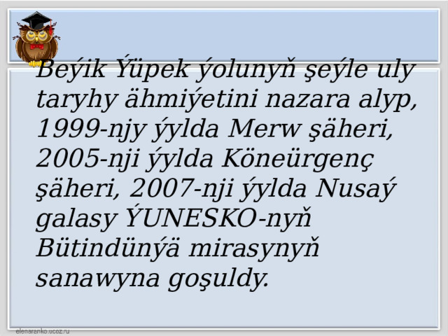 Beýik Ýüpek ýolunyň şeýle uly taryhy ähmiýetini nazara alyp, 1999-njy ýylda Merw şäheri, 2005-nji ýylda Köneürgenç şäheri, 2007-nji ýylda Nusaý galasy ÝUNESKO-nyň Bütindünýä mirasynyň sanawyna goşuldy. 