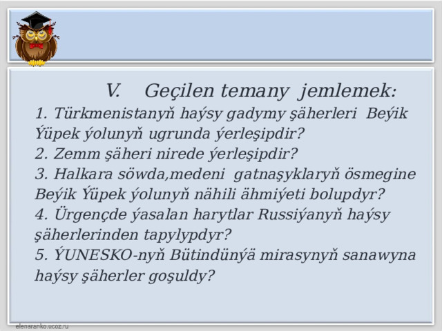  V. Geçilen temany jemlemek:  1. Türkmenistanyň haýsy gadymy şäherleri Beýik Ýüpek ýolunyň ugrunda ýerleşipdir?  2. Zemm şäheri nirede ýerleşipdir?  3. Halkara söwda,medeni gatnaşyklaryň ösmegine Beýik Ýüpek ýolunyň nähili ähmiýeti bolupdyr?  4. Ürgençde ýasalan harytlar Russiýanyň haýsy şäherlerinden tapylypdyr?  5. ÝUNESKO-nyň Bütindünýä mirasynyň sanawyna haýsy şäherler goşuldy? 